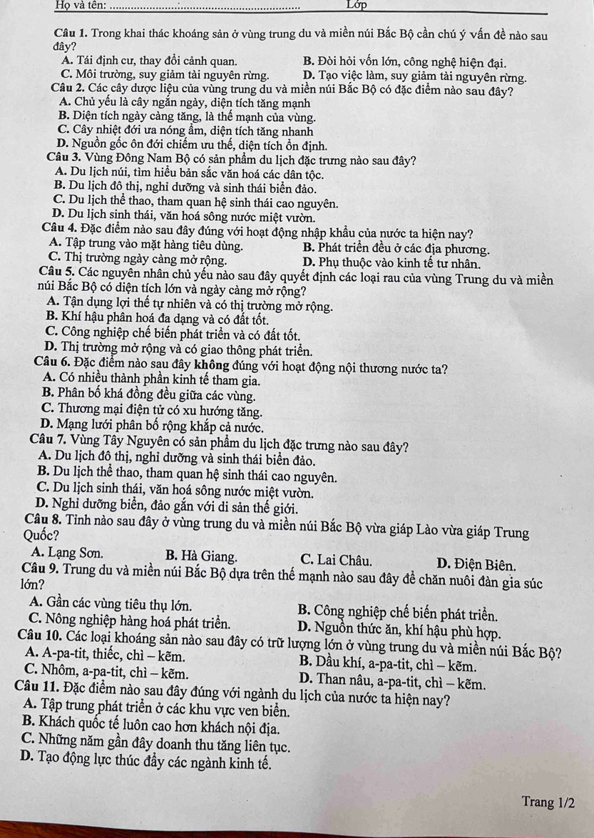 Họ và tên: Lớp
Câu 1. Trong khai thác khoáng sản ở vùng trung du và miền núi Bắc Bộ cần chú ý vấn đề nào sau
đây?
A. Tái định cư, thay đổi cảnh quan. B. Đòi hỏi vốn lớn, công nghệ hiện đại.
C. Môi trường, suy giảm tài nguyên rừng. D. Tạo việc làm, suy giảm tài nguyên rừng.
Câu 2. Các cây dược liệu của vùng trung du và miền núi Bắc Bộ có đặc điểm nào sau đây?
A. Chủ yếu là cây ngắn ngày, diện tích tăng mạnh
B. Diện tích ngày càng tăng, là thế mạnh của vùng.
C. Cây nhiệt đới ưa nóng ẩm, diện tích tăng nhanh
D. Nguồn gốc ôn đới chiếm ưu thế, diện tích ổn định.
Câu 3. Vùng Đông Nam Bộ có sản phẩm du lịch đặc trưng nào sau đây?
A. Du lịch núi, tìm hiều bản sắc văn hoá các dân tộc.
B. Du lịch đô thị, nghỉ dưỡng và sinh thái biển đảo.
C. Du lịch thể thao, tham quan hệ sinh thái cao nguyên.
D. Du lịch sinh thái, văn hoá sông nước miệt vườn.
Câu 4. Đặc điểm nào sau đây đúng với hoạt động nhập khẩu của nước ta hiện nay?
A. Tập trung vào mặt hàng tiêu dùng. B. Phát triển đều ở các địa phương.
C. Thị trường ngày càng mở rộng. D. Phụ thuộc vào kinh tế tư nhân.
Câu 5. Các nguyên nhân chủ yếu nào sau đây quyết định các loại rau của vùng Trung du và miền
núi Bắc Bộ có diện tích lớn và ngày càng mở rộng?
A. Tận dụng lợi thế tự nhiên và có thị trường mở rộng.
B. Khí hậu phân hoá đa dạng và có đất tốt.
C. Công nghiệp chế biến phát triển và có đất tốt.
D. Thị trường mở rộng và có giao thông phát triển.
Câu 6. Đặc điểm nào sau đây không đúng với hoạt động nội thương nước ta?
A. Có nhiều thành phần kinh tế tham gia.
B. Phân bố khá đồng đều giữa các vùng.
C. Thương mại điện tử có xu hướng tăng.
D. Mạng lưới phân bố rộng khắp cả nước.
Câu 7. Vùng Tây Nguyên có sản phẩm du lịch đặc trưng nào sau đây?
A. Du lịch đô thị, nghỉ dưỡng và sinh thái biển đảo.
B. Du lịch thể thao, tham quan hệ sinh thái cao nguyên.
C. Du lịch sinh thái, văn hoá sông nước miệt vườn.
D. Nghỉ dưỡng biển, đảo gắn với di sản thế giới.
Câu 8. Tỉnh nào sau đây ở vùng trung du và miền núi Bắc Bộ vừa giáp Lào vừa giáp Trung
Quốc?
A. Lạng Sơn. B. Hà Giang. C. Lai Châu. D. Điện Biên.
Câu 9. Trung du và miền núi Bắc Bộ dựa trên thế mạnh nào sau đây đề chăn nuôi đàn gia súc
lớn?
A. Gần các vùng tiêu thụ lớn.  B. Công nghiệp chế biến phát triển.
C. Nông nghiệp hàng hoá phát triển. D. Nguồn thức ăn, khí hậu phù hợp.
Câu 10. Các loại khoáng sản nào sau đây có trữ lượng lớn ở vùng trung du và miền núi Bắc Bộ?
A. A-pa-tit, thiếc, chì - kẽm. B. Dầu khí, a-pa-tit, chì − kẽm.
C. Nhôm, a-pa-tit, chì - kẽm.  D. Than nâu, a-pa-tit, chì - kẽm.
Câu 11. Đặc điểm nào sau đây đúng với ngành du lịch của nước ta hiện nay?
A. Tập trung phát triển ở các khu vực ven biển.
B. Khách quốc tế luôn cao hơn khách nội địa.
C. Những năm gần đây doanh thu tăng liên tục.
D. Tạo động lực thúc đầy các ngành kinh tế.
Trang 1/2