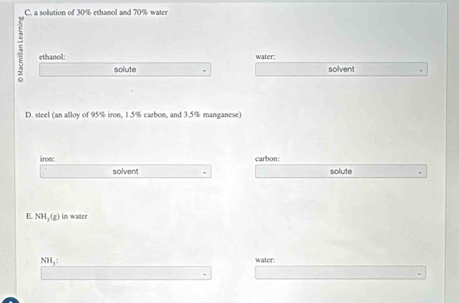 a solution of 30% ethanol and 70% water 
~ ethanol: water: 
solute solvent 
D. steel (an alloy of 95% iron, 1.5% carbon, and 3.5% manganese) 
iron: carbon: 
solvent solute 
E. NH_3(g) in water
NH_3 : water: