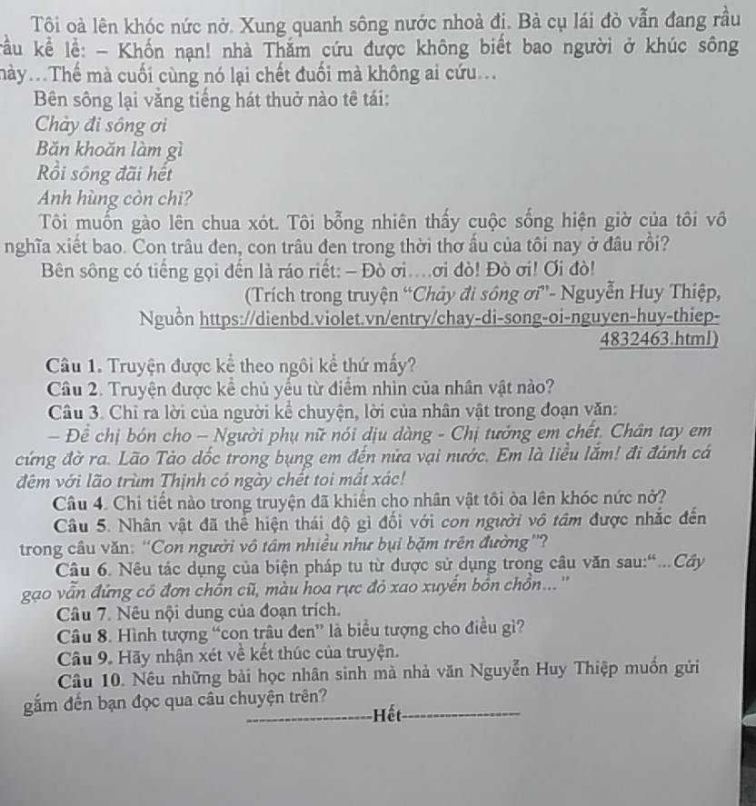 Tội oà lên khóc nức nở. Xung quanh sông nước nhoà đị. Bà cụ lái đò vẫn đang rầu
ku kể lễ: - Khốn nạn! nhà Thăm cứu được không biết bao người ở khúc sông
mày...Thể mà cuối cùng nó lại chết đuối mà không ai cứu..
Bên sông lại vằng tiếng hát thuở nào tê tái:
Chảy đi sông ơi
Băn khoăn làm gì
Rồi sông đãi hết
Anh hùng còn chi?
Tôi muốn gào lên chua xót. Tôi bỗng nhiên thấy cuộc sống hiện giờ của tôi vô
nghĩa xiết bao. Con trâu đen, con trâu đen trong thời thơ ấu của tôi nay ở đầu rồi?
Bên sông có tiếng gọi đến là ráo riết: - Đò ơi..ơi đò! Đò ơi! Ơi đò!
(Trích trong truyện “Chảy đi sông ơi”- Nguyễn Huy Thiệp,
Nguồn https://dienbd.violet.vn/entry/chay-di-song-oi-nguyen-huy-thiep-
4832463.html)
Câu 1. Truyện được kể theo ngôi kể thứ mấy?
Câu 2. Truyện được kể chủ yểu từ điểm nhìn của nhân vật nào?
Câu 3. Chỉ ra lời của người kể chuyện, lời của nhân vật trong đoạn văn:
- Để chị bón cho - Người phụ nữ nói dịu dàng - Chị tưởng em chết. Chân tay em
cứng đờ ra. Lão Tào dốc trong bụng em đến nửa vại nước. Em là liều lắm! đi đánh cá
đêm với lão trùm Thịnh có ngày chết toi mắt xác!
Câu 4. Chi tiết nào trong truyện đã khiến cho nhân vật tôi òa lên khóc nức nở?
Câu 5. Nhân vật đã thể hiện thái độ gì đối với con người vô tâm được nhắc đến
trong câu văn: ''Con người vô tâm nhiều như bụi bặm trên đường''?
Câu 6. Nêu tác dụng của biện pháp tu từ được sử dụng trong câu văn sau:“...Cây
gao vẫn đứng có đơn chồn cũ, màu hoa rực đỏ xao xuyển bồn chồn...''
Câu 7. Nêu nội dung của đoạn trích.
Câu 8. Hình tượng “con trâu đen” là biểu tượng cho điều gì?
Câu 9. Hãy nhận xét về kết thúc của truyện.
Câu 10. Nêu những bài học nhân sinh mà nhà văn Nguyễn Huy Thiệp muốn gửi
gắm đến bạn đọc qua câu chuyện trên?
Hết