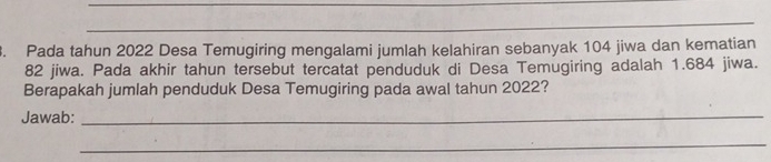 Pada tahun 2022 Desa Temugiring mengalami jumlah kelahiran sebanyak 104 jiwa dan kematian
82 jiwa. Pada akhir tahun tersebut tercatat penduduk di Desa Temugiring adalah 1.684 jiwa. 
Berapakah jumlah penduduk Desa Temugiring pada awal tahun 2022? 
Jawab:_ 
_