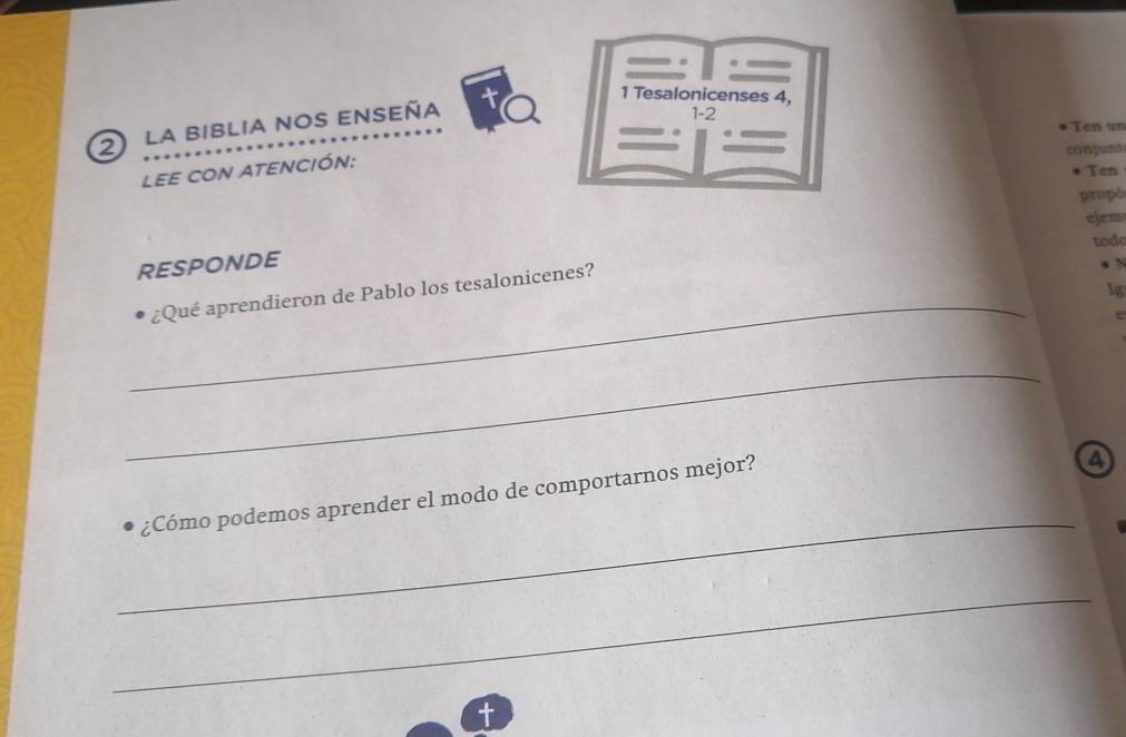 Tesalonicenses 4, 
2 la biblia nos enseña 
1-2 
Ten un 
conjuns 
lee con atención: 
Ten 
propó 
ejem 
tode 
RESPONDE 
Ig 
¿Qué aprendieron de Pablo los tesalonicenes? 
` 
_ 
_ 
_ 
¿Cómo podemos aprender el modo de comportarnos mejor? 
a 
_ 
t