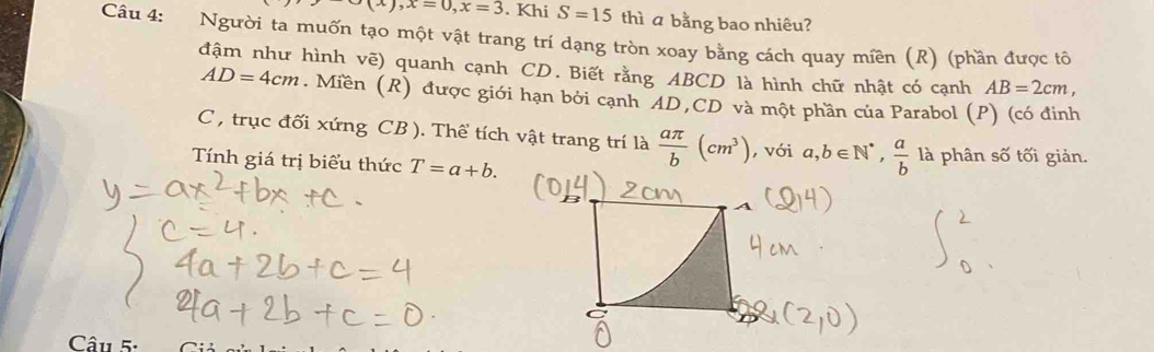 x∪ (x), x=0, x=3. Khi S=15 thì a bằng bao nhiêu? 
Câu 4: Người ta muốn tạo một vật trang trí dạng tròn xoay bằng cách quay miền (R) (phần được tô 
đậm như hình vẽ) quanh cạnh CD. Biết rằng ABCD là hình chữ nhật có cạnh AB=2cm,
AD=4cm. Miền (R) được giới hạn bởi cạnh ¯AD, CD và một phần của Parabol (P) (có đinh 
C , trục đối xứng CB). Thể tích vật trang trí là  aπ /b (cm^3) , với a, b∈ N^*,  a/b  là phân số tối giản. 
Tính giá trị biểu thức T=a+b. 
Câu 5: