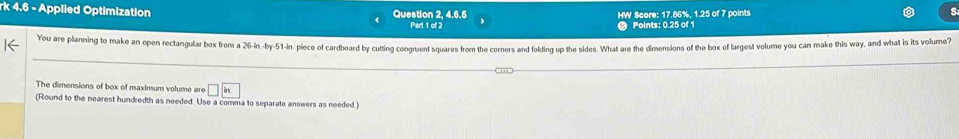 4.6 - Applied Optimization Question 2, 4.6,5 HW Score: 17.86%, 1.25 of 7 points 
Part 1 of 2 Points: 0.25 of 1 
l< You are planning to make an open rectangular box from a  26-in -by- 51-in plece of cardboard by cutting congruent squares from the corners and folding up the sides. What are the dimensions of the box of largest volume you can make this way, and what is its volume? 
The dimensions of box of maximum volume are □ in
(Round to the nearest hundredth as needed. Use a comma to separate answers as needed