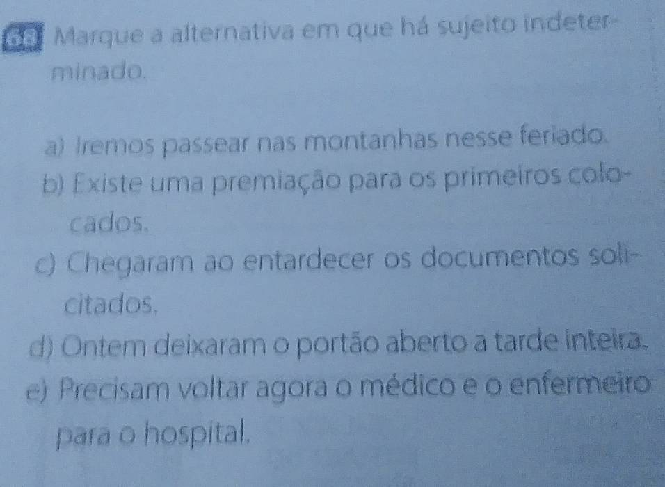 Marque a alternativa em que há sujeito indeter-
minado.
a) Iremos passear nas montanhas nesse feriado.
b) Existe uma premiação para os primeiros colo-
cados.
c) Chegaram ao entardecer os documentos soli-
citados.
d) Ontem deixaram o portão aberto a tarde inteira.
e) Precisam voltar agora o médico e o enfermeiro
para o hospital.