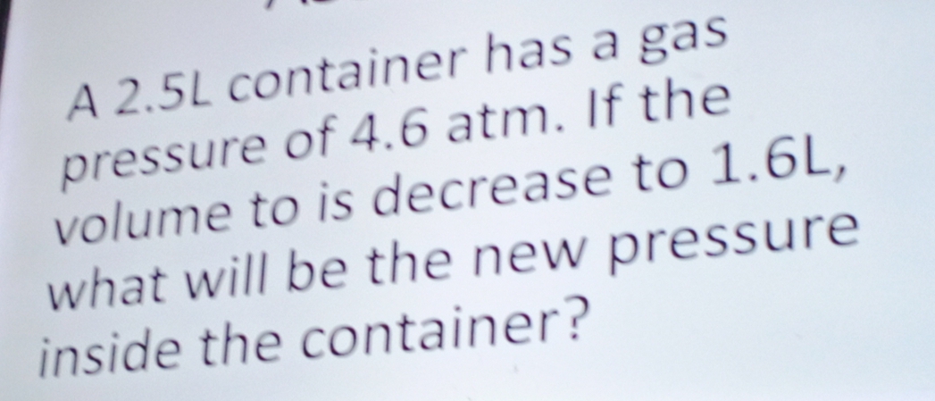 A 2.5L container has a gas 
pressure of 4.6 atm. If the 
volume to is decrease to 1.6L, 
what will be the new pressure 
inside the container?