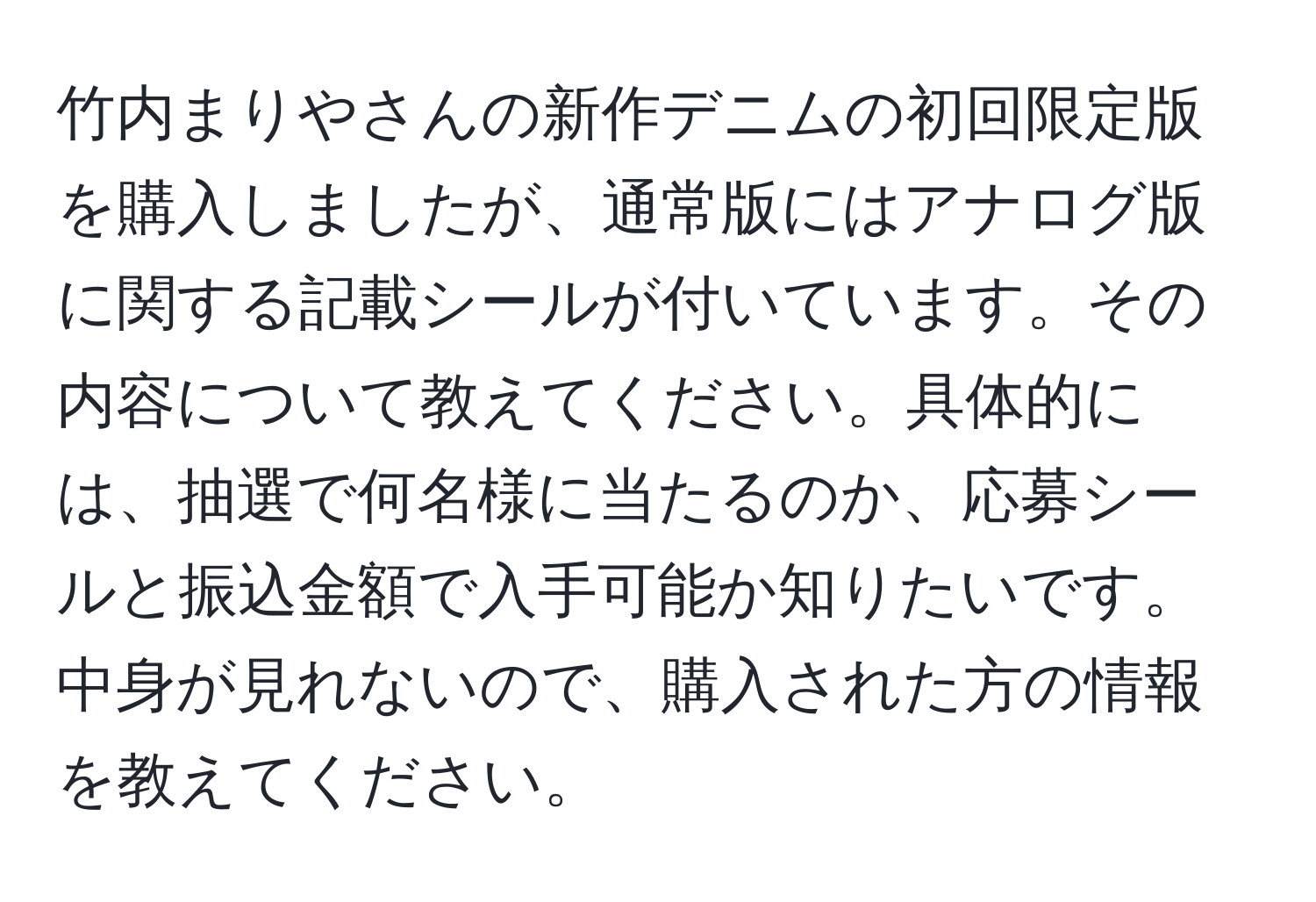 竹内まりやさんの新作デニムの初回限定版を購入しましたが、通常版にはアナログ版に関する記載シールが付いています。その内容について教えてください。具体的には、抽選で何名様に当たるのか、応募シールと振込金額で入手可能か知りたいです。中身が見れないので、購入された方の情報を教えてください。