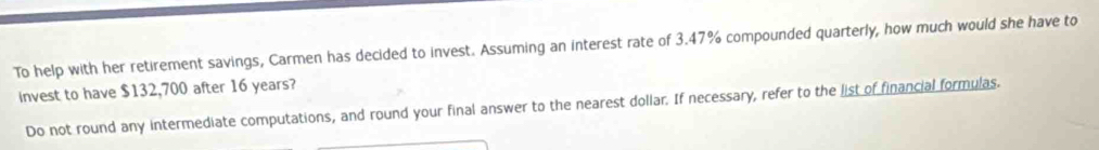 To help with her retirement savings, Carmen has decided to invest. Assuming an interest rate of 3.47% compounded quarterly, how much would she have to 
Invest to have $132,700 after 16 years? 
Do not round any intermediate computations, and round your final answer to the nearest dollar. If necessary, refer to the list of financial formulas.