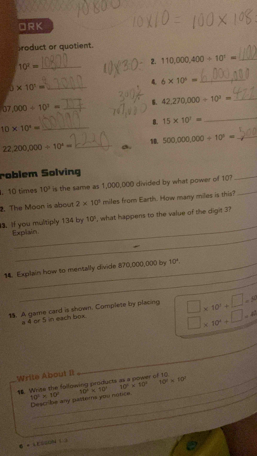 ORK 
broduct or quotient. 
_ 10^2=
2. 110,000,400/ 10^1= _ 
4. 6* 10^6= _
5* 10^1= _ 
6. 42,270,000/ 10^3= _ 
_
07,000/ 10^3= _ 
8. 15* 10^7=
10* 10^4= _ 
10. 500,000,000/ 10^5= _ 
_ 22,200,000/ 10^4=
a. 
roblem Solving 
. 10 times 10^3 is the same as 1,000,000 divided by what power of 10?_ 
_ 
2. The Moon is about 2* 10^5 miles from Earth. How many miles is this? 
_ 
3. If you multiply 134 by 10^5 , what happens to the value of the digit 3? 
_ 
Explain. 
_ 
14. Explain how to mentally divide 870,000,000 by 10^4. 
_ 
15. A game card is shown. Complete by placing
□ * 10^3+□ =50
a 4 or 5 in each box.
□ * 10^4+□ =40
Write About It 
_ 
_
10^5* 10^3 10^2* 10^2
16. Write the following products as a power of 10.
10^6* 10^1
10^3* 10^2
Describe any patterns you notice._ 
6 。 LESSON 1 3