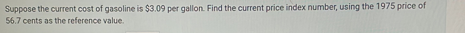 Suppose the current cost of gasoline is $3.09 per gallon. Find the current price index number, using the 1975 price of
56.7 cents as the reference value.