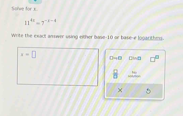 Solve for x.
11^(4x)=7^(-x-4)
Write the exact answer using either base -10 or base-e logarithms.
x=□
log In □^(□)
No 
 □ /□   solution 
× (