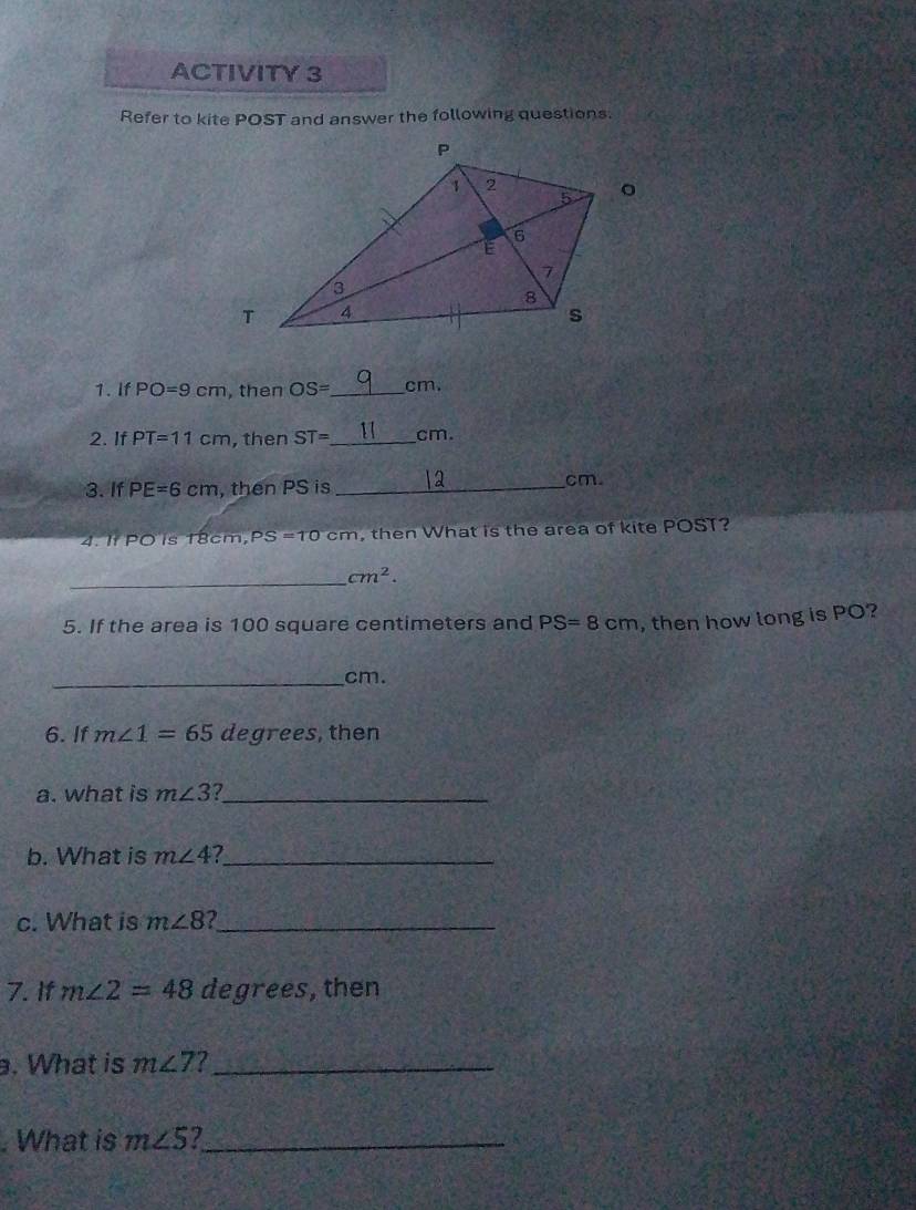 ACTIVITY 3 
Refer to kite POST and answer the following questions. 
1. If PO=9cm , then OS= _  cm. 
2. If PT=11cm , then ST= _  cm. 
3.If PE=6cm , then PS is_
cm
4. It PO is 18cm, PS=10cm then What is the area of kite POST? 
_
cm^2. 
5. If the area is 100 square centimeters and PS=8cm , then how long is PO? 
_
cm. 
6. If m∠ 1=65 degrees, then 
a. what is m∠ 3 _ 
b. What is m∠ 4 I_ 
c. What is m∠ 8 a_ 
7. If m∠ 2=48 degrees, then 
. What is m∠ 7 7_ 
. What is m∠ 5 2_