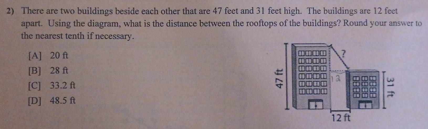 There are two buildings beside each other that are 47 feet and 31 feet high. The buildings are 12 feet
apart. Using the diagram, what is the distance between the rooftops of the buildings? Round your answer to
the nearest tenth if necessary.
[A] 20 ft
[B] 28 ft
[C] 33.2 ft
[D] 48.5 ft