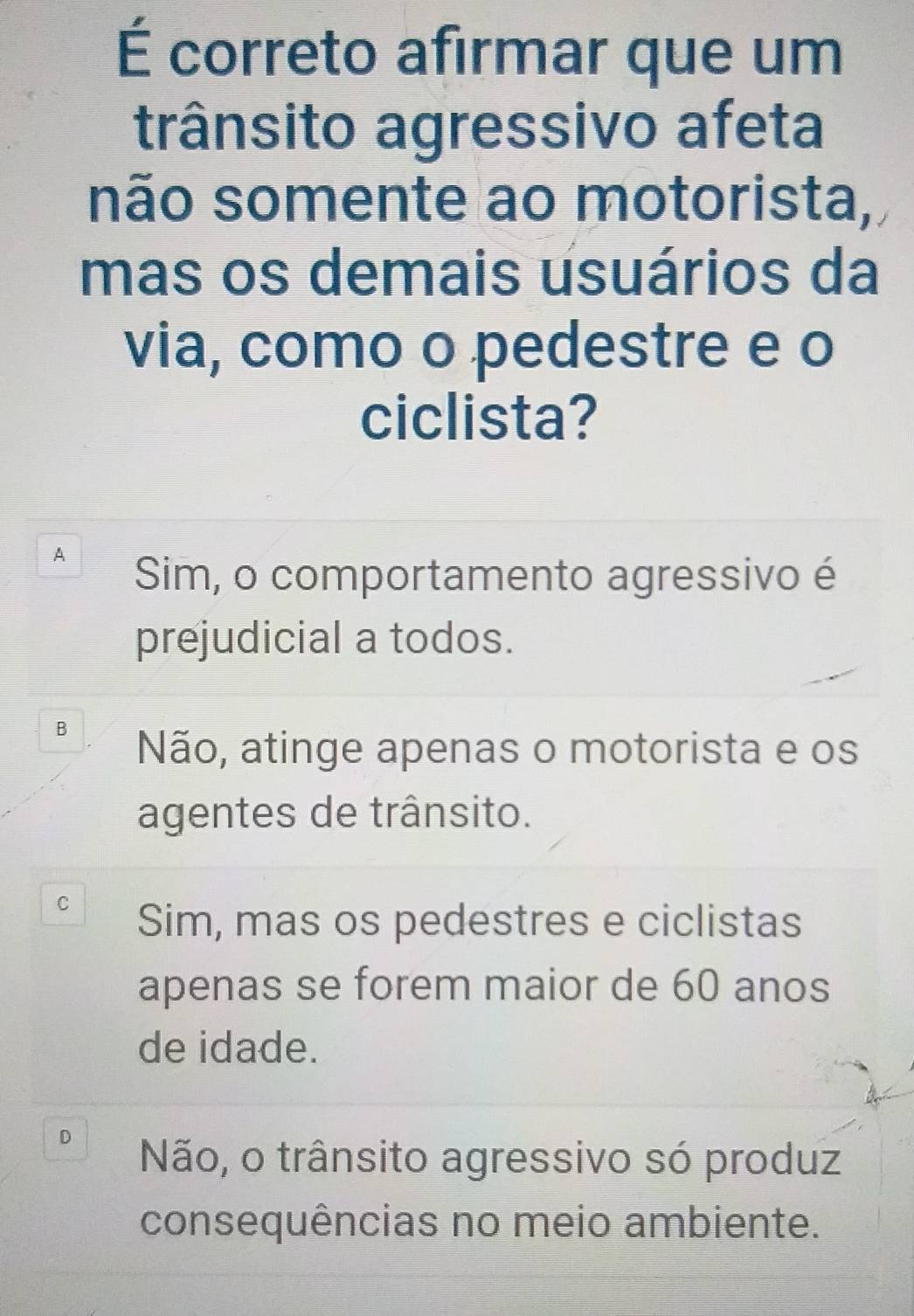 É correto afirmar que um
trânsito agressivo afeta
não somente ao motorista,
mas os demais usuários da
via, como o pedestre e o
ciclista?
A
Sim, o comportamento agressivo é
prejudicial a todos.
B
Não, atinge apenas o motorista e os
agentes de trânsito.
C
Sim, mas os pedestres e ciclistas
apenas se forem maior de 60 anos
de idade.
D
Não, o trânsito agressivo só produz
consequências no meio ambiente.