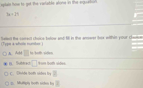 Explain how to get the variable alone in the equation.
3x=21
Select the correct choice below and fill in the answer box within your choice
(Type a whole number.)
A. Add □ to both sides.
B. Subtract □ from both sides.
C、 Divide both sides by
D. Multiply both sides by