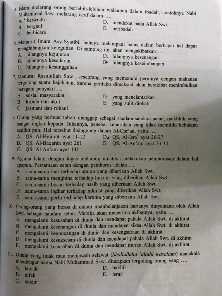 Islam melarang orang berlebih-lebihan walaupun dalam ibadah, contohnya Nabi
Muhammad Saw. melarang israf dalam ...
A.  berwudu
D. mendekat pada Allah Swt.
B. bergaul
E. beribadah
C. berbicara
6. Menurut Imam Asy-Syatibi, bahaya melampaui batas dalam berbagai hal dapat
menghilangkan keteguhan. Di samping itu, akan mengakibatkan ...
A. hilangnya kejujuran D. hilangnya kesenangan
B. hilangnya kesadaran B. hilangnya keseimbangan
C. hilangnya kesungguhan
7. Menurut Rasulullah Saw., seseorang yang memenuhi perutnya dengan makanan
tergolong suatu kejahatan, karena perilaku dimaksud akan berakibat menimbulkan
beragam penyakit ....
A. sosial masyarakat D. yang menelantarkan
B. kronis dan akut E. yang sulit diobati
C. jasmani dan rohani
8. Orang yang berbuat tabzir dianggap sebagai saudara-saudara setan, makhluk yang
sangat ingkar kepada Tuhannya, penebar keburukan yang tidak memiliki kebaikan
sedikit pun. Hal tersebut disinggung dalam Al-Qur’an, yaitu …..
A. QS. Al-Hujurat ayat 11-12 D. QS. Al-Isra` ayat 26-27
B. QS. Al-Baqarah ayat 261 E. QS. Al-An’am ayat 23-32
C. QS. Al-An’am ayat 141
9. Agama Islam dengan tegas melarang umatnya melakukan pemborosan dalam hal
apapun. Persamaan setan dengan pemboros adalah ....
A. sama-sama taat terhadap aturan yang diberikan Allah Swt.
B. sama-sama menghina terhadap hukum yang diberikan Allah Swt.
C. sama-sama bosan terhadap nasib yang diberikan Allah Swt.
D. sama-sama ingkar terhadap nikmat yang diberikan Allah Swt.
E. sama-sama perlu terhadap karunia yang diberikan Allah Swt.
10. Orang-orang yang boros di dalam membelanjakan hartanya dinyatakan oleh Allah
Swt. sebagai saudara setan. Mereka akan menerima akibatnya, yaitu ....
A. mengalami kesusahan di dunia dan mendapat pahala Allah Swt. di akhirat
B. mengalami kesenangan di dunia dan mendapat siksa Allah Swt. di akhirat
C. mengalami kegoncangan di dunia dan kesengsaraan di akhirat
D. mengalami kesuksesan di dunia dan mendapat pahala Allah Swt. di akhirat
E. mengalami kesusahan di dunia dan mendapat murka Allah Swt. di akhirat
11. Orang yang tidak mau menjawab selawat (Şhallallāhu ‘alaihi wasallam) manakala
mendengar nama Nabi Muhammad Saw. diucapkan tergolong orang yang ....
A. tamak D. bakhil
B. nifak E. israf
C. tabzir