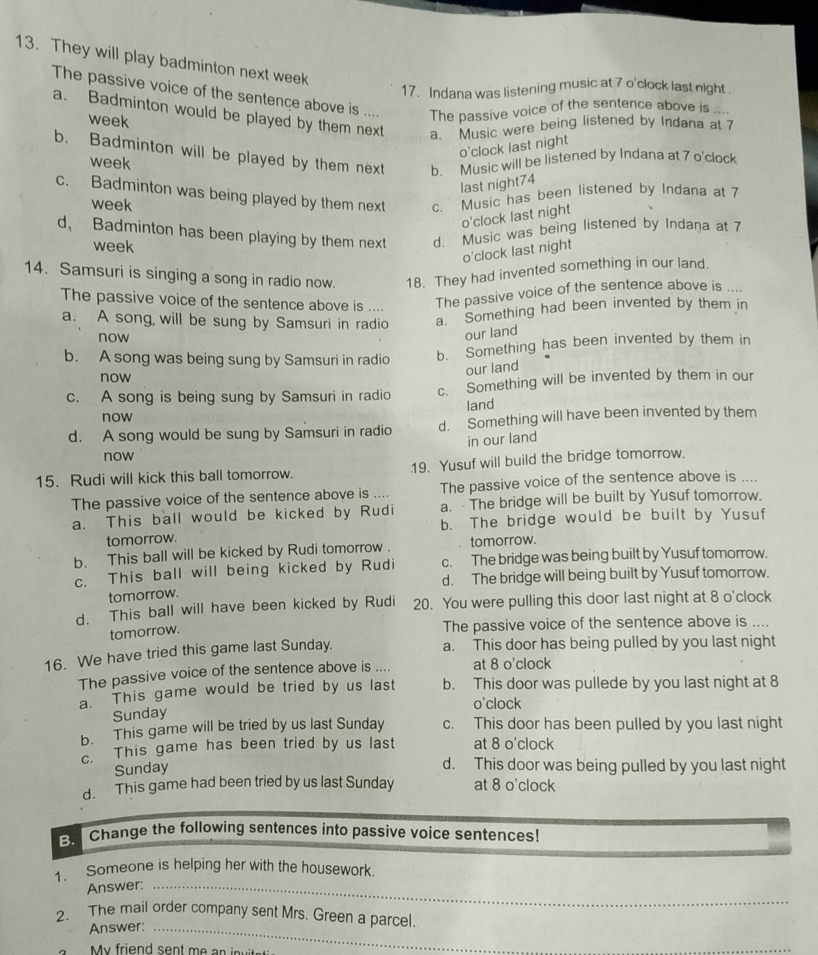 They will play badminton next week
17. Indana was listening music at 7 o'clock last night .
The passive voice of the sentence above is
a. Badminton would be played by them next a. Music were being listened by Indana at 7
week
The passive voice of the sentence above is ....
o'clock last night
b. Badminton will be played by them next b. Music will be listened by Indana at 7 o'clock
week
last night74
c. Badminton was being played by them next c. Music has been listened by Indana at 7
week
o'clock last night
d. Badminton has been playing by them next d. Music was being listened by Indana at 7
week
o'clock last night
14. Samsuri is singing a song in radio now.
18. They had invented something in our land.
The passive voice of the sentence above is .... The passive voice of the sentence above is ....
a. A song will be sung by Samsuri in radio a. Something had been invented by them in
now
our land
b. A song was being sung by Samsuri in radio b. Something has been invented by them in
now
our land
c. A song is being sung by Samsuri in radio c. Something will be invented by them in our
now land
d. A song would be sung by Samsuri in radio d. Something will have been invented by them
in our land
now
15. Rudi will kick this ball tomorrow. 19. Yusuf will build the bridge tomorrow.
The passive voice of the sentence above is .... The passive voice of the sentence above is ....
a. This ball would be kicked by Rudi a. The bridge will be built by Yusuf tomorrow.
tomorrow. b. The bridge would be built by Yusuf
b. This ball will be kicked by Rudi tomorrow . tomorrow.
c. This ball will being kicked by Rudi c. The bridge was being built by Yusuf tomorrow.
d. The bridge will being built by Yusuf tomorrow.
tomorrow.
d. This ball will have been kicked by Rudi 20. You were pulling this door last night at 8 o'clock
tomorrow.
The passive voice of the sentence above is ....
16. We have tried this game last Sunday.
a. This door has being pulled by you last night
The passive voice of the sentence above is ....
at 8 o'clock
a. This game would be tried by us last b. This door was pullede by you last night at 8
o'clock
Sunday
b. This game will be tried by us last Sunday c. This door has been pulled by you last night
. This game has been tried by us last at 8 o'clock
Sunday
d. This door was being pulled by you last night
d. This game had been tried by us last Sunday at 8 o'clock
B. Change the following sentences into passive voice sentences!
1. Someone is helping her with the housework.
Answer:_
2. The mail order company sent Mrs. Green a parcel.
Answer:_
_