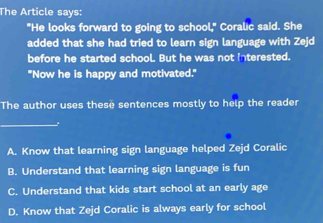 The Article says:
"He looks forward to going to school," Coralic said. She
added that she had tried to learn sign language with Zejd
before he started school. But he was not interested.
"Now he is happy and motivated."
The author uses these sentences mostly to help the reader
_
A. Know that learning sign language helped Zejd Coralic
B. Understand that learning sign language is fun
C. Understand that kids start school at an early age
D. Know that Zejd Coralic is always early for school