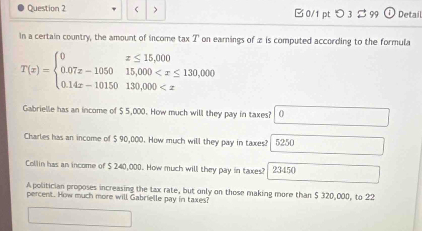 < > 0/1 pt つ 3 99 ⓘ Detail 
In a certain country, the amount of income tax T on earnings of x is computed according to the formula
T(x)=beginarrayl 0x≤ 15,000 0.07x-105015,000
Gabrielle has an income of $ 5,000. How much will they pay in taxes? 0 
Charles has an income of $ 90,000. How much will they pay in taxes? 5250
Collin has an income of $ 240,000. How much will they pay in taxes? 23450
A politician proposes increasing the tax rate, but only on those making more than $ 320,000, to 22
percent. How much more will Gabrielle pay in taxes?