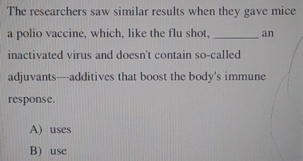 The researchers saw similar results when they gave mice
a polio vaccine, which, like the flu shot, _an
inactivated virus and doesn't contain so-called
adjuvants—additives that boost the body's immune
response.
A) uses
B) use