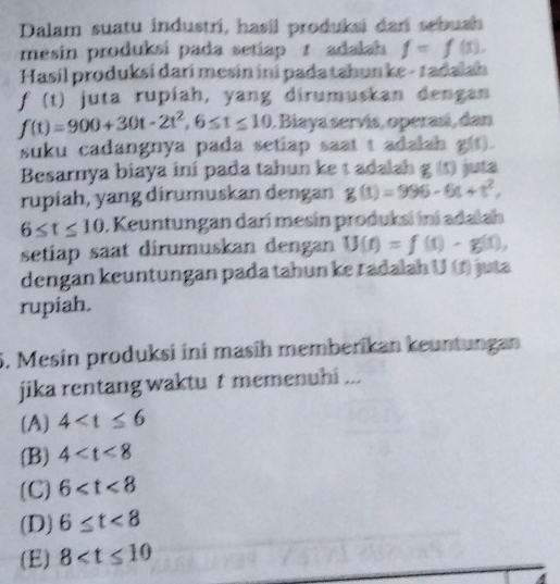 Dalam suatu industri, hasil produksi dar sebush
mesin produksi pada setiap t adalah f=f(5), 
Hasil produksí darí mesin ini pada tahun ke - radalah
f(t) juta rupíah, yang dirumuskan dengan
f(t)=900+30t-2t^2, 6≤ t≤ 10 1. Biaya servís, operasí, dan
suku cadangnya pada setiap saat t adalah g().
Besarnya biaya ini pada tahun ke t adalah g(t) juta
rupiah, yang dirumuskan dengan g(t)=996-6t+t^2,
6≤ t≤ 10 1. Keuntungan darí mesín produksi ini adalah
setiap saat dirumuskan dengan U(t)=f(t)· g(t), 
dengan keuntungan pada tahun ke tadalah U(t) juta
rupiah.
5. Mesin produksi ini masíh memberikan keuntungan
jika rentang waktu t memenuhi ...
(A) 4
(B) 4
(C) 6
(D) 6≤ t<8</tex>
(E) 8