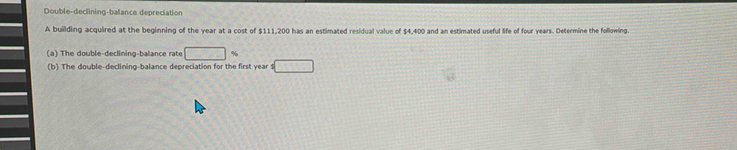Double-declining-balance depreciation 
A building acquired at the beginning of the year at a cost of $111,200 has an estimated residual value of $4,400 and an estimated useful life of four years. Determine the following. 
(a) The double-declining-balance rate □ %
(b) The double-declining-balance depreciation for the first year $□