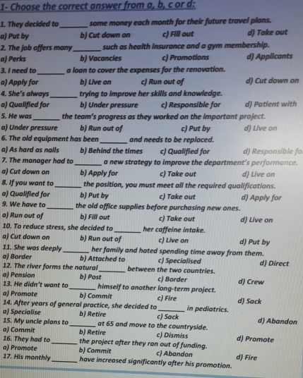1- Choose the correct answer from a, b, c or d:
1. They decided to_ some money each month for their future travel plans.
a) Put by b) Cut down on c) Fill out d) Take out
2. The job offers many_ such as health insurance and a gym membership.
a) Perks b) Vacancles c) Promotions d) Applicants
3. I need to _a loan to cover the expenses for the renovation.
a) Apply for b) Live on c) Run out of d) Cut down on
4. She’s always_ trying to improve her skills and knowledge.
a) Qualified for b) Under pressure c) Responsible for d) Patient with
5. He was_ the team’s progress as they worked on the important project.
a) Under pressure b) Run out of c) Put by d) Live on
6. The old equipment has been _and needs to be replaced.
a) As hard as nails b) Behind the times c) Qualified for d) Responsible fo
7. The manager had to _a new strategy to improve the department’s performance.
a) Cut down on b) Apply for c) Take out d) Live on
8. If you want to _the position, you must meet all the required qualifications.
a) Qualified for b) Put by c) Take out d) Apply for
9. We have to_ the old office supplies before purchasing new ones.
a) Run out of b) Fill out c) Take out d) Live on
10. To reduce stress, she decided to _her caffeine intake.
a) Cut down on b) Run out of c) Live on d) Put by
11. She was deeply _her family and hated spending time away from them.
a) Border b) Attached to c) Specialised d) Direct
12. The river forms the natural _between the two countries.
a) Pension b) Post c) Border
13. He didn’t want to_ himself to another long-term project. d) Crew
a) Promote b) Commit c) Fire d) Sack
14. After years of general practice, she decided to _in pediatrics.
a) Specialise b) Retire c) Sack d) Abandon
15. My uncle plans to_ at 65 and move to the countryside.
a) Commit b) Retire c) Dismiss d) Promote
16. They had to _the project after they ran out of funding.
a) Promote b) Commit c) Abandon d) Fire
17. His monthly_ have increased significantly after his promotion.