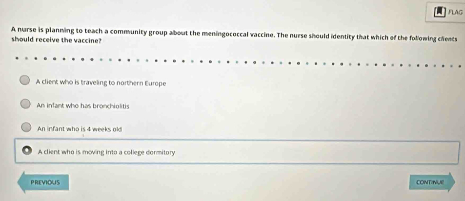 FLAG
A nurse is planning to teach a community group about the meningococcal vaccine. The nurse should identity that which of the following clients
should receive the vaccine?
A client who is traveling to northern Europe
An infant who has bronchiolitis
An infant who is 4 weeks old
A client who is moving into a college dormitory
PREViOUS CONTINUE