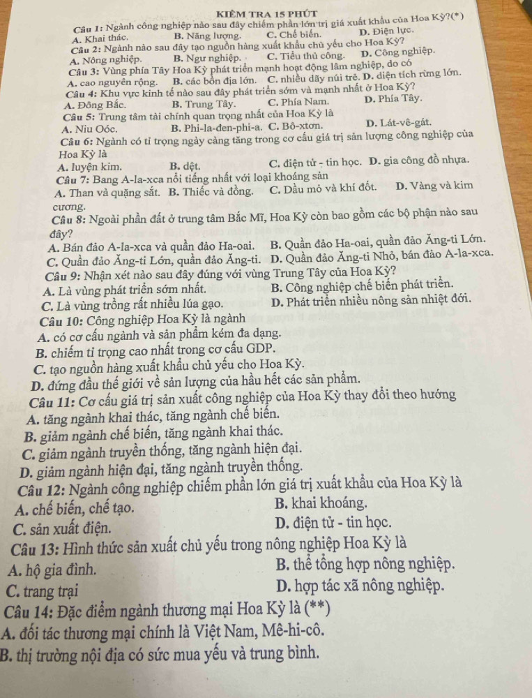 kIÊm tra 15 phÚt
Câu 1: Ngành công nghiệp nào sau đây chiếm phần lớn trị giá xuất khẩu của Hoa Kỳ?(*)
A. Khai thác, B. Năng lượng. C. Chế biến. D. Điện lực.
Câu 2: Ngành nào sau đây tạo nguồn hàng xuất khẩu chủ yếu cho Hoa Kỳ?
A. Nông nghiệp. B. Ngư nghiệp. C. Tiểu thủ công. D. Công nghiệp.
Câu 3: Vùng phía Tây Hoa Kỳ phát triển mạnh hoạt động lâm nghiệp, do có
A. cao nguyên rộng. B. các bồn địa lớn. C. nhiều dãy núi trẻ. D. diện tích rừng lớn.
Câu 4: Khu vực kinh tế nào sau đây phát triển sớm và mạnh nhất ở Hoa Kỳ?
A. Đông Bắc. B. Trung Tây. C. Phía Nam. D. Phía Tây.
Câu 5: Trung tâm tài chính quan trọng nhất của Hoa Kỳ là
A. Niu Oóc. B. Phi-la-đen-phi-a. C. Bô-xtơn. D. Lát-vê-gát.
Câu 6: Ngành có tỉ trọng ngày càng tăng trong cơ cấu giá trị sản lượng công nghiệp của
Hoa Kỳ là
A. luyện kim. B. dệt, C. điện tử - tin học. D. gia công đồ nhựa.
Câu 7: Bang A-la-xca nổi tiếng nhất với loại khoáng sản
A. Than và quặng sắt. B. Thiếc và đồng. C. Dầu mỏ và khí đốt. D. Vàng và kim
cương.
Câu 8: Ngoài phần đất ở trung tâm Bắc Mĩ, Hoa Kỳ còn bao gồm các bộ phận nào sau
đây?
A. Bán đảo A-la-xca và quần đảo Ha-oai, B. Quần đảo Ha-oai, quần đảo Ăng-ti Lớn.
C. Quần đảo Ăng-ti Lớn, quần đảo Ăng-ti. D. Quần đảo Ăng-ti Nhỏ, bán đảo A-la-xca.
Câu 9: Nhận xét nào sau đây đúng với vùng Trung Tây của Hoa Kỳ?
A. Là vùng phát triển sớm nhất. B. Công nghiệp chế biến phát triển.
C. Là vùng trồng rất nhiều lúa gạo. D. Phát triển nhiều nông sản nhiệt đới.
Câu 10: Công nghiệp Hoa Kỳ là ngành
A. có cơ cấu ngành và sản phẩm kém đa dạng.
B. chiếm tỉ trọng cao nhất trong cơ cấu GDP.
C. tạo nguồn hàng xuất khẩu chủ yếu cho Hoa Kỳ.
D. đứng đầu thế giới về sản lượng của hầu hết các săn phẩm.
Câu 11: Cơ cấu giá trị sản xuất công nghiệp của Hoa Kỳ thay đổi theo hướng
A. tăng ngành khai thác, tăng ngành chế biến.
B. giảm ngành chế biến, tăng ngành khai thác.
C. giảm ngành truyền thống, tăng ngành hiện đại.
D. giảm ngành hiện đại, tăng ngành truyền thống.
Câu 12: Ngành công nghiệp chiếm phần lớn giá trị xuất khẩu của Hoa Kỳ là
A. chế biến, chế tạo. B. khai khoáng.
C. sản xuất điện. D. điện tử - tin học.
Câu 13: Hình thức sản xuất chủ yếu trong nông nghiệp Hoa Kỳ là
A. hộ gia đình.  B. thể tổng hợp nông nghiệp.
C. trang trại D. hợp tác xã nông nghiệp.
Câu 14: Đặc điểm ngành thương mại Hoa Kỳ là (**)
A. đối tác thương mại chính là Việt Nam, Mê-hi-cô.
B. thị trường nội địa có sức mua yếu và trung bình.