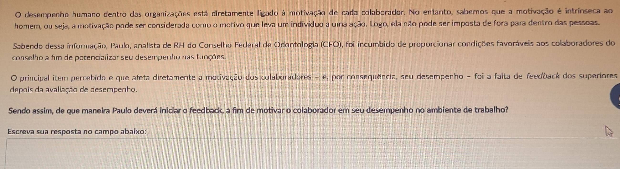 desempenho humano dentro das organizações está diretamente ligado à motivação de cada colaborador. No entanto, sabemos que a motivação é intrínseca ao 
homem, ou seja, a motivação pode ser considerada como o motivo que leva um indivíduo a uma ação. Logo, ela não pode ser imposta de fora para dentro das pessoas. 
Sabendo dessa informação, Paulo, analista de RH do Conselho Federal de Odontologia (CFO) 0, foi incumbido de proporcionar condições favoráveis aos colaboradores do 
conselho a fim de potencializar seu desempenho nas funções. 
O principal item percebido e que afeta diretamente a motivação dos colaboradores - e, por consequência, seu desempenho - foi a falta de feedback dos superiores 
depois da avaliação de desempenho. 
Sendo assim, de que maneira Paulo deverá iniciar o feedback, a fīm de motivar o colaborador em seu desempenho no ambiente de trabalho? 
Escreva sua resposta no campo abaixo: