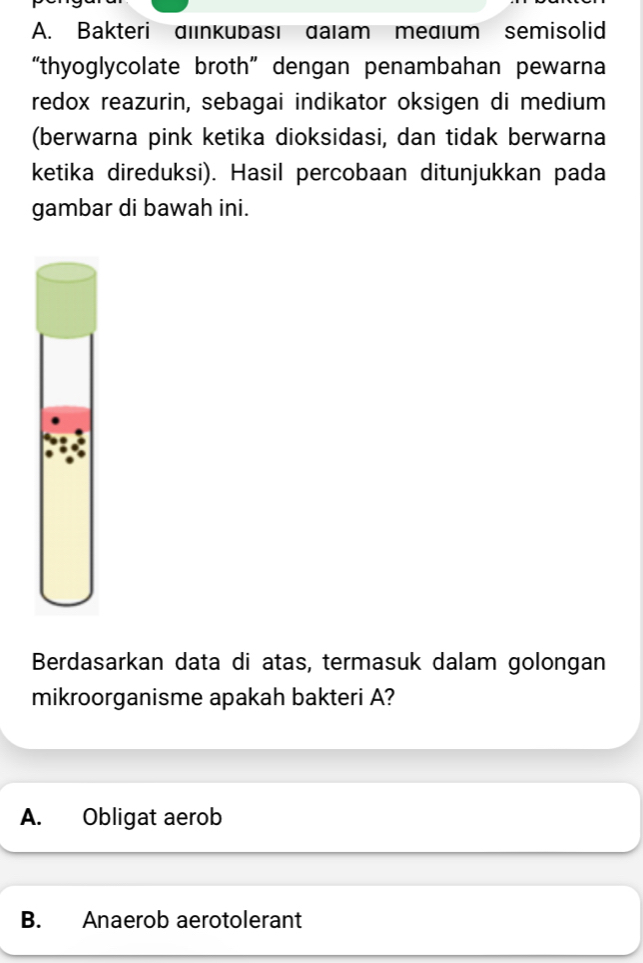 Bakteri dıınkubası daıam medıum semisolid
“thyoglycolate broth” dengan penambahan pewarna
redox reazurin, sebagai indikator oksigen di medium
(berwarna pink ketika dioksidasi, dan tidak berwarna
ketika direduksi). Hasil percobaan ditunjukkan pada
gambar di bawah ini.
Berdasarkan data di atas, termasuk dalam golongan
mikroorganisme apakah bakteri A?
A. Obligat aerob
B. Anaerob aerotolerant