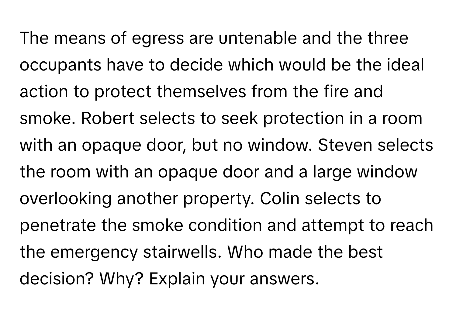 The means of egress are untenable and the three occupants have to decide which would be the ideal action to protect themselves from the fire and smoke. Robert selects to seek protection in a room with an opaque door, but no window. Steven selects the room with an opaque door and a large window overlooking another property. Colin selects to penetrate the smoke condition and attempt to reach the emergency stairwells. Who made the best decision? Why? Explain your answers.