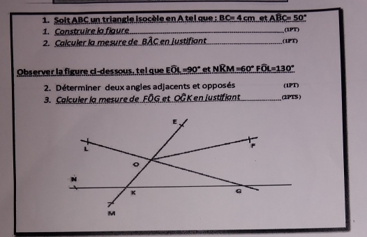 Soit ABC un triangle isocèle en A tel que : BC=4cm et Awidehat BC=50°
1. Construire la figure _(1PT) 
2. Calculer la mesure de BAC en justifiant _(iPT) 
Observer la figure ci-dessous, tel que Ewidehat OL=90° et Nwidehat KM=60°Fwidehat OL=130°
2. Déterminer deux angles adjacents et opposés (1PT) 
3. Calculer la mesure de FÖG et OÖK en justifiant_ (2PTS )