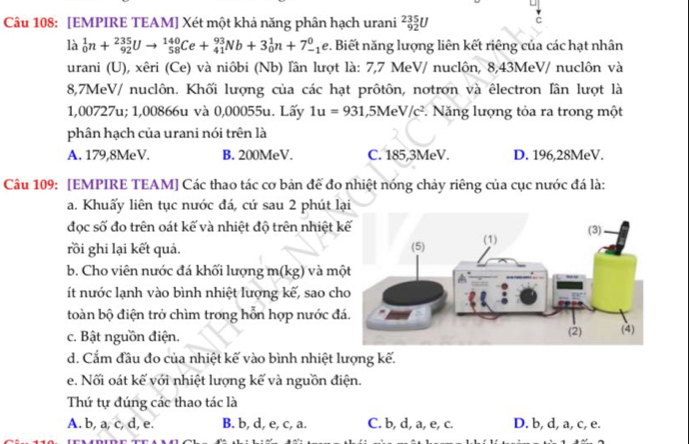 [EMPIRE TEAM] Xét một khả năng phân hạch urani _(92)^(235)U
c
là _0^(1n+_(92)^(235)Uto _(58)^(140)Ce+_(41)^(93)Nb+3_0^1n+7_(-1)^0e v. Biết năng lượng liên kết riêng của các hạt nhân
urani (U), xêri (Ce) và niôbi (Nb) lần lượt là: 7,7 MeV/ nuclôn, 8,43MeV/ nuclôn và
8,7MeV/ nuclôn. Khối lượng của các hạt prôtôn, notron và êlectron lân lượt là
1,00727u; 1,00866u và 0,00055u. Lấy 1u=931, _ 5) M eV/c^2. Năng lượng tỏa ra trong một
phân hạch của urani nói trên là
A. 179,8MeV. B. 200MeV. C. 185,3MeV. D. 196,28MeV.
Câu 109: [EMPIRE TEAM] Các thao tác cơ bản để đo nhiệt nóng chảy riêng của cục nước đá là:
a. Khuấy liên tục nước đá, cứ sau 2 phút lại
đọc số đo trên oát kế và nhiệt độ trên nhiệt k
rồi ghi lại kết quả. 
b. Cho viên nước đá khối lượng m(kg) và mộ
ít nước lạnh vào bình nhiệt lượng kế, sao ch
toàn bộ điện trở chìm trong hỗn hợp nước đ
c. Bật nguồn điện.
d. Cẩm đầu đo của nhiệt kế vào bình nhiệt lượng kế.
e. Nối oát kế với nhiệt lượng kế và nguồn điện.
Thứ tự đúng các thao tác là
A. b, a, c, d, e. B. b, d, e, c, a. C. b, d, a, e, c. D. b, d, a, c, e.