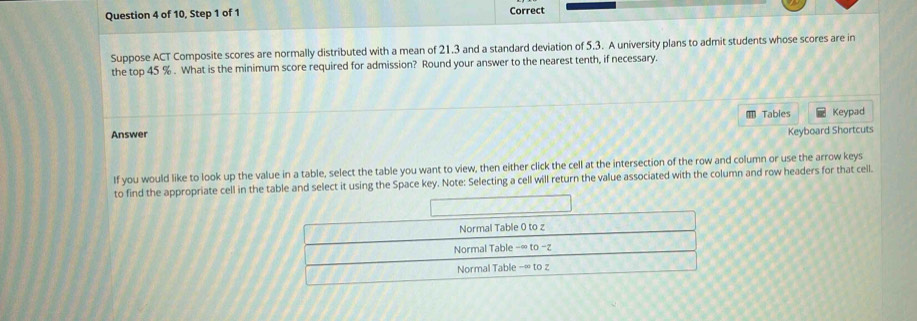 of 10, Step 1 of 1 Correct 
Suppose ACT Composite scores are normally distributed with a mean of 21.3 and a standard deviation of 5.3. A university plans to admit students whose scores are in 
the top 45 %. What is the minimum score required for admission? Round your answer to the nearest tenth, if necessary. 
* Tables 
Answer Keypad 
Keyboard Shortcuts 
If you would like to look up the value in a table, select the table you want to view, then either click the cell at the intersection of the row and column or use the arrow keys 
to find the appropriate cell in the table and select it using the Space key. Note: Selecting a cell will return the value associated with the column and row headers for that ceil.