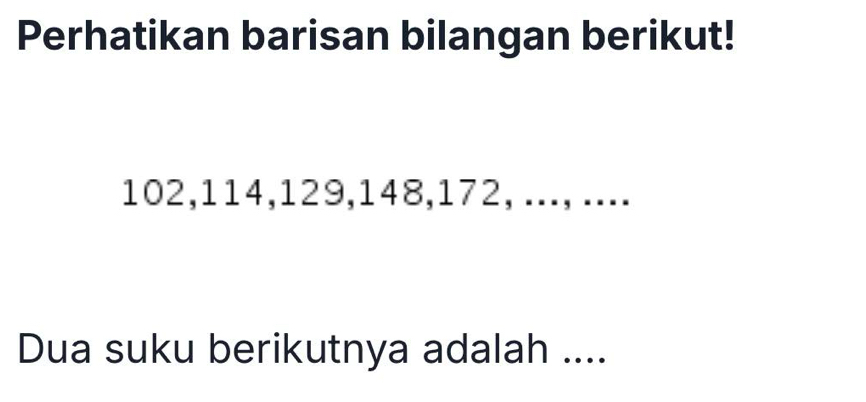 Perhatikan barisan bilangan berikut!
102, 114, 129, 148, 172, ..., .... 
Dua suku berikutnya adalah ....