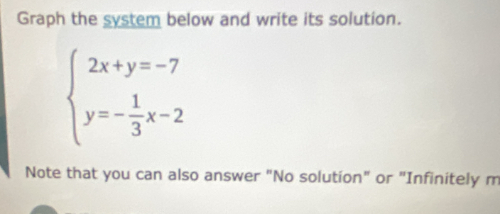 Graph the system below and write its solution.
beginarrayl 2x+y=-7 y=- 1/3 x-2endarray.
Note that you can also answer "No solution" or "Infinitely m