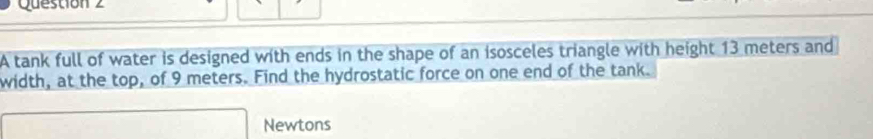 A tank full of water is designed with ends in the shape of an isosceles triangle with height 13 meters and 
width, at the top, of 9 meters. Find the hydrostatic force on one end of the tank.
□ Newtons