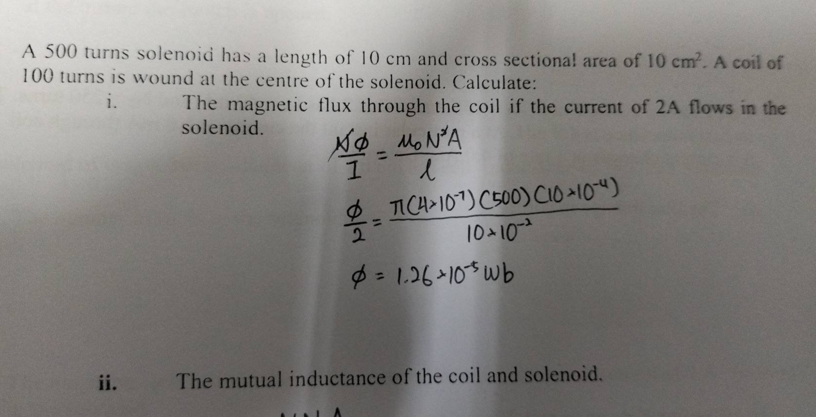 A 500 turns solenoid has a length of 10 cm and cross sectional area of 10cm^2. A coil of
100 turns is wound at the centre of the solenoid. Calculate: 
i. 
The magnetic flux through the coil if the current of 2A flows in the 
solenoid. 
ii. The mutual inductance of the coil and solenoid.