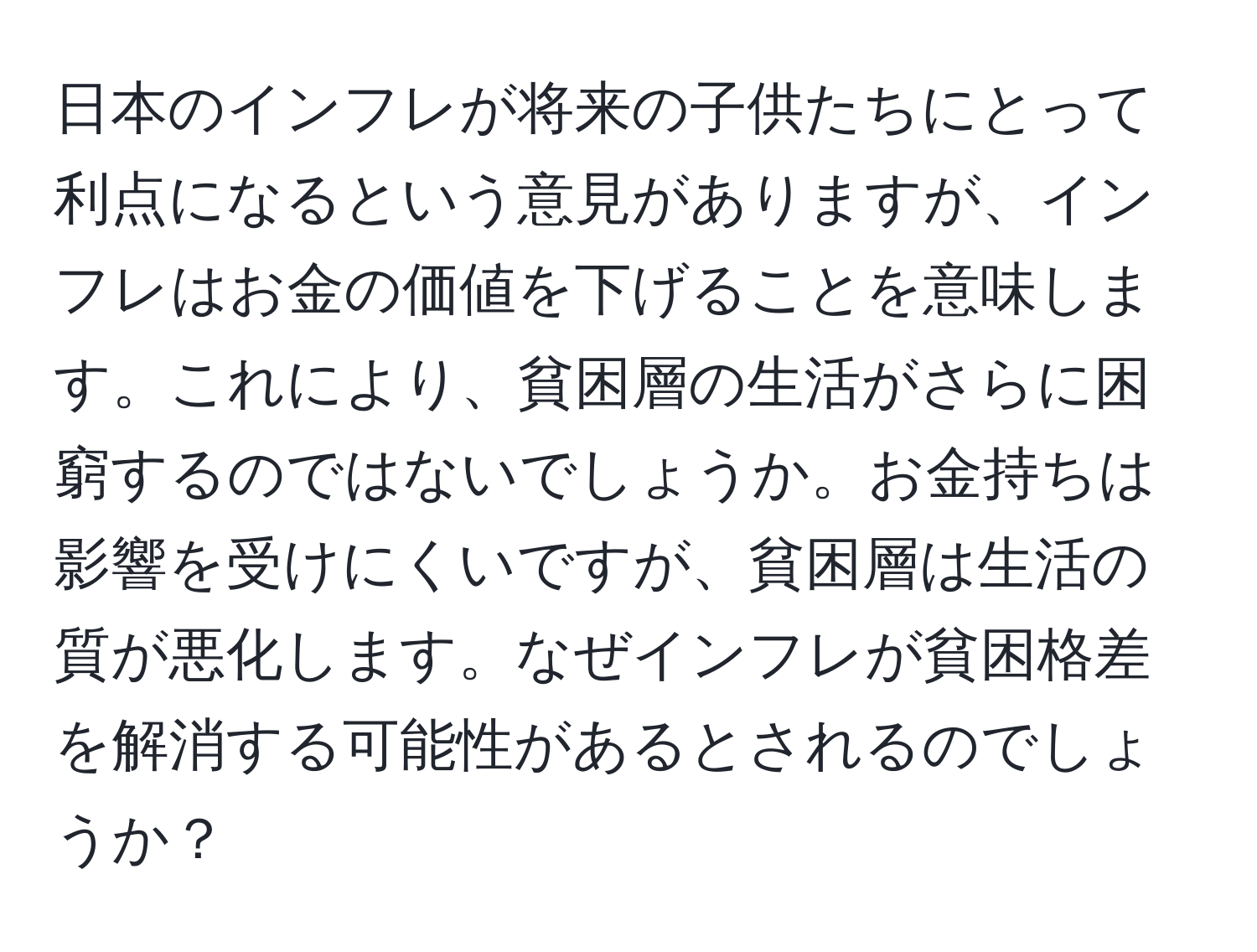 日本のインフレが将来の子供たちにとって利点になるという意見がありますが、インフレはお金の価値を下げることを意味します。これにより、貧困層の生活がさらに困窮するのではないでしょうか。お金持ちは影響を受けにくいですが、貧困層は生活の質が悪化します。なぜインフレが貧困格差を解消する可能性があるとされるのでしょうか？