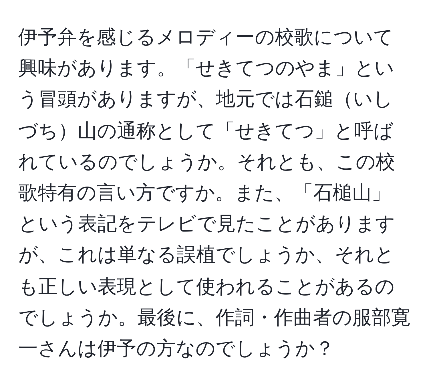 伊予弁を感じるメロディーの校歌について興味があります。「せきてつのやま」という冒頭がありますが、地元では石鎚いしづち山の通称として「せきてつ」と呼ばれているのでしょうか。それとも、この校歌特有の言い方ですか。また、「石槌山」という表記をテレビで見たことがありますが、これは単なる誤植でしょうか、それとも正しい表現として使われることがあるのでしょうか。最後に、作詞・作曲者の服部寛一さんは伊予の方なのでしょうか？