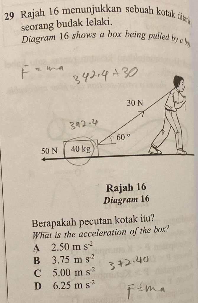 Rajah 16 menunjukkan sebuah kotak ditarik 
seorang budak lelaki.
Diagram 16 shows a box being pulled by a bo
Rajah 16
Diagram 16
Berapakah pecutan kotak itu?
What is the acceleration of the box?
A 2.50ms^(-2)
B 3.75ms^(-2)
C 5.00ms^(-2)
D 6.25ms^(-2)