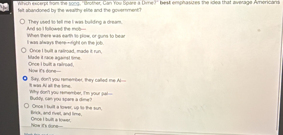 Which excerpt from the song, “Brother, Can You Spare a Dime?” best emphasizes the idea that average Americans
felt abandoned by the wealthy elite and the government?
They used to tell me I was building a dream,
And so I followed the mob
When there was earth to plow, or guns to bear
I was always there→right on the job.
Once I built a railroad, made it run,
Made it race against time.
Once I built a railroad,
Now it's done—
● Say, don't you remember, they called me Al—
It was Al all the time.
Why don't you remember, I'm your pal—
Buddy, can you spare a dime?
Once I built a tower, up to the sun,
Brick, and rivet, and lime,
Once I built a tower,
Now it's done—