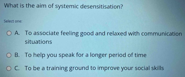 What is the aim of systemic desensitisation?
Select one:
A. To associate feeling good and relaxed with communication
situations
B. To help you speak for a longer period of time
C. To be a training ground to improve your social skills