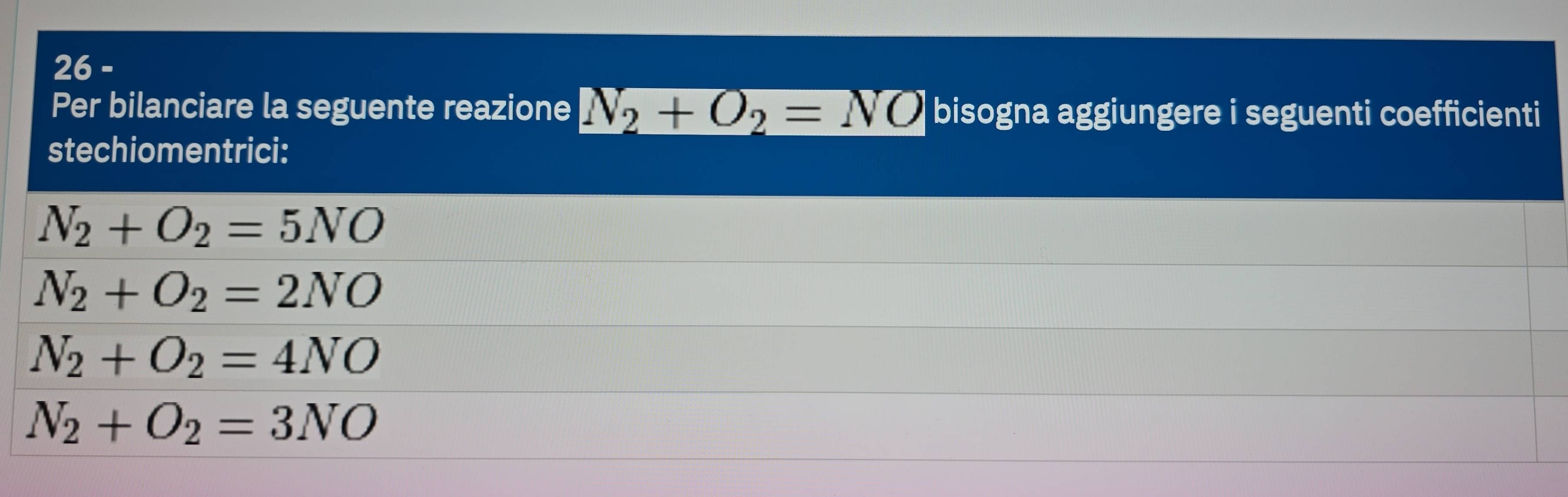 Per bilanciare la seguente reazione N_2+O_2=NO bisogna aggiungere i seguenti coefficienti
stechiomentrici:
N_2+O_2=5NO
N_2+O_2=2NO
N_2+O_2=4NO
N_2+O_2=3NO