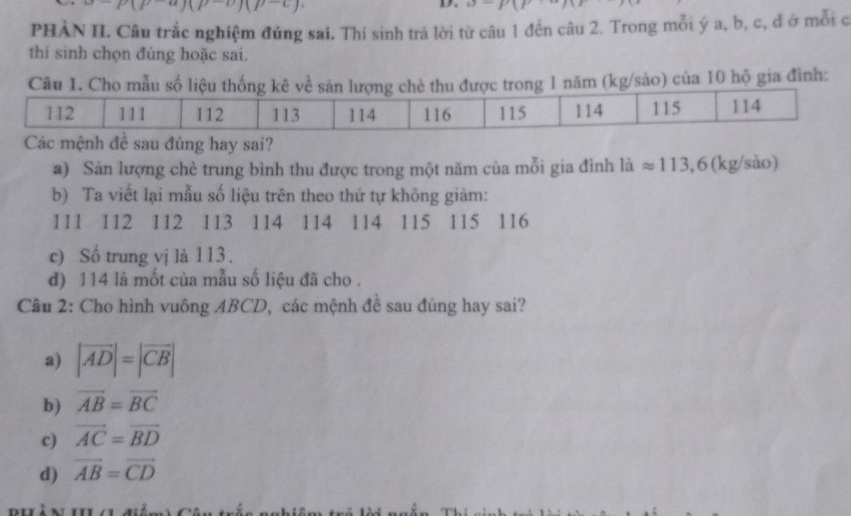 p-a)(p-o)(p-c)
D.
PHẢN II Câu trắc nghiệm đúng sai. Thí sinh trả lời từ câu 1 đến câu 2. Trong mỗi ý a, b, c, đ ở mỗi c
thí sinh chọn đúng hoặc sai.
m (kg/sào) của 10 hộ gia đình:
Các mệnh đề sau đúng hay sai?
a) Sản lượng chè trung bình thu được trong một năm cùa mỗi gia đình laapprox 113,6(kg/sao)
b) Ta viết lại mẫu số liệu trên theo thứ tự không giảm:
111 112 112 113 114 114 114 115 115 116
c) Số trung vị là 113.
d) 114 là mốt của mẫu số liệu đã cho .
Cầu 2: Cho hình vuông ABCD, các mệnh đề sau đúng hay sai?
a) |vector AD|=|vector CB|
b) vector AB=vector BC
c) vector AC=vector BD
d) vector AB=vector CD