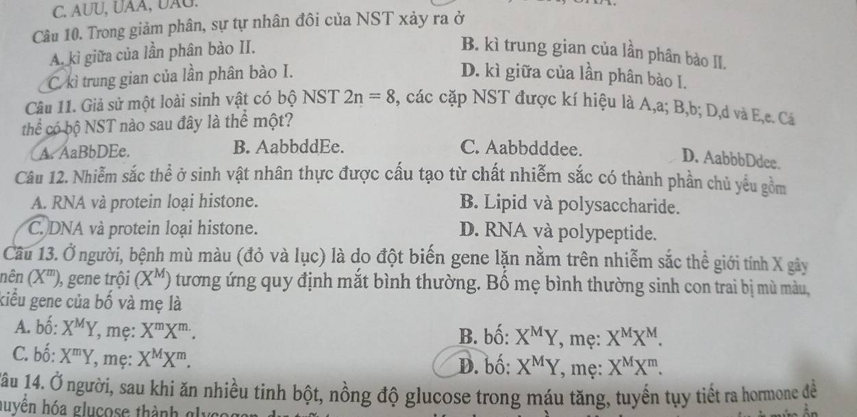 AUU, UAA, UÃU.
Câu 10. Trong giảm phân, sự tự nhân đôi của NST xảy ra ở
A. kì giữa của lần phân bào II. B. kì trung gian của lần phân bào II.
C. kì trung gian của lần phân bào I. D. kì giữa của lần phân bào I.
Câu 11. Giả sử một loài sinh vật có bộ NST 2n=8 , các cặp NST được kí hiệu là A,a; B,b; D,d và E,e. Cá
thể có bộ NST nào sau đây là thể một?
A. AaBbDEe. B. AabbddEe. C. Aabbdddee.
D. AabbbDdee.
Câu 12. Nhiễm sắc thể ở sinh vật nhân thực được cấu tạo từ chất nhiễm sắc có thành phần chủ yếu gồm
A. RNA và protein loại histone. B. Lipid và polysaccharide.
C. DNA và protein loại histone. D. RNA và polypeptide.
Cầu 13. Ở người, bệnh mù màu (đỏ và lục) là do đột biến gene lặn nằm trên nhiễm sắc thể giới tính X gây
nên (X^m) ), gene trội (X^M) tương ứng quy định mắt bình thường. Bố mẹ bình thường sinh con trai bị mù màu,
kiểu gene của bwidehat o và mẹ là
A. bố: X^MY , mẹ: X^mX^(m.).
B. bố: X^MY , mẹ: X^MX^M.
C. bố: X^mY , mẹ: X^MX^m. , mẹ: X^MX^m.
D. bố: X^MY
1âu 14. Ở người, sau khi ăn nhiều tinh bột, nồng độ glucose trong máu tăng, tuyến tụy tiết ra hormone đề
huyên hóa glucose thành glycc