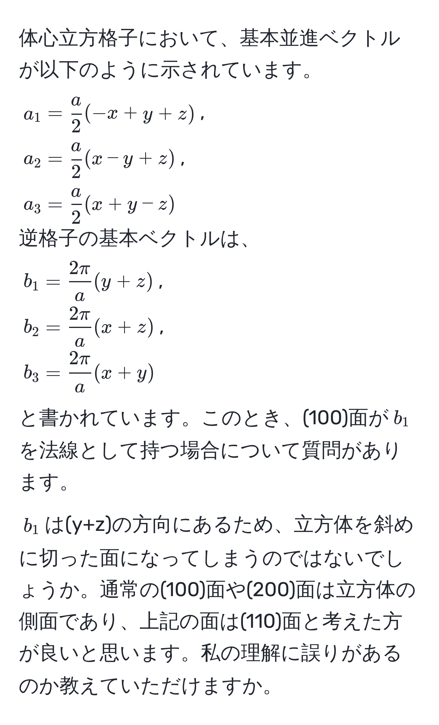 体心立方格子において、基本並進ベクトルが以下のように示されています。  
$a_1 =  a/2 (-x+y+z)$,  
$a_2 =  a/2 (x-y+z)$,  
$a_3 =  a/2 (x+y-z)$  
逆格子の基本ベクトルは、  
$b_1 =  2π/a (y+z)$,  
$b_2 =  2π/a (x+z)$,  
$b_3 =  2π/a (x+y)$  
と書かれています。このとき、(100)面が$b_1$を法線として持つ場合について質問があります。  
$b_1$は(y+z)の方向にあるため、立方体を斜めに切った面になってしまうのではないでしょうか。通常の(100)面や(200)面は立方体の側面であり、上記の面は(110)面と考えた方が良いと思います。私の理解に誤りがあるのか教えていただけますか。