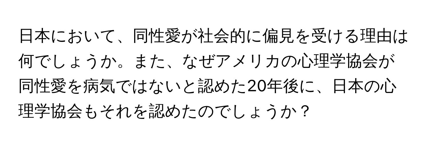 日本において、同性愛が社会的に偏見を受ける理由は何でしょうか。また、なぜアメリカの心理学協会が同性愛を病気ではないと認めた20年後に、日本の心理学協会もそれを認めたのでしょうか？