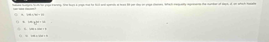 Natalle budgets $146 for yoga training. She buys a yoga mat for $10 and spends at least $9 per day on yoga classes. Which inequality represents the number of days, d, on which Natalie
can take classes?
A 146≤ 9d+10
B. 146≥slant 3d+10
c. 146≤ 10d+9
D 146≥ 10d+9