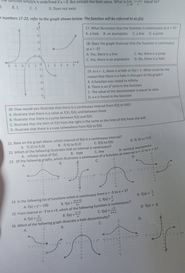 sin (x)/x is undefined if x=0. But sin (x)/ x has limit value. What is limlimits _xto 0frac x equal to?
B. 1 C. -1 D. Does not exist
r numbers 17-22, refer to the graph shown below. The function will be referred to as j(x).
17. What illustrates that the function is continuous at x=3 ?
A. a hole B. an asymptote C. a line D. a jump
18. Does the graph illustrate that the function is continuous
at x=-3 ?
A. Yes. there is a line. C. No, there is a jump
C. Yes, there is an asymptote D. No, there is a hole.. What could be the
19. In x=-1 , there is a hole at f(x)=1
reason that there is a hole in this part of the graph?
A. A function was raised to infinity
B. There is an a^0 term in the function.
C. The value of the denominator is equal to zero.
D. x-x is found in the function
20. How would you illustrate that there is a continuous interval from f(3) to f(4)
A. Illustrate that there is a value at f(3),f(4) , and between them.
B. Illustrate that there is a jump between f(3) and f(4).
C. Illustrate that the limit of f(3) from the right is the same as the limit of f(4) from the left.
D. Illustrate that there is a cusp somewhere from f(3) to f(4).
21. Base on the graph above, which interval of f(x) is a continuous interval? f(3)
A. f(-2) to f(-0) B. f(-4) to
22. Which of the following illustrates that an interval is continuous? f(-2) C. f(3) to f(5) D. f(-3) to
A. infinite value of f(x) B. hole C. line
x=-2 to x=2
23. Of the following graphs, which illustrates a continuou of a function at interv D. vertical asymptote ?
C.
A
D
24. In the following list of functions which is continuous from x=-5 to x=5 ? f(x)= x/x 
A. f(x)=x^x-100 B. f(x)= (2x+10)/3x  C.
D f(x)=0
25. From interval x=-3 to x=3 , which of the following function is continuous? f(x)= 1/x 
A f(x)= x/2+x  B. f(x)= (x-4)/x  C. f(x)= (-3)/x+1 
26. Whihe following graph trate a hole discontinuity? .
A